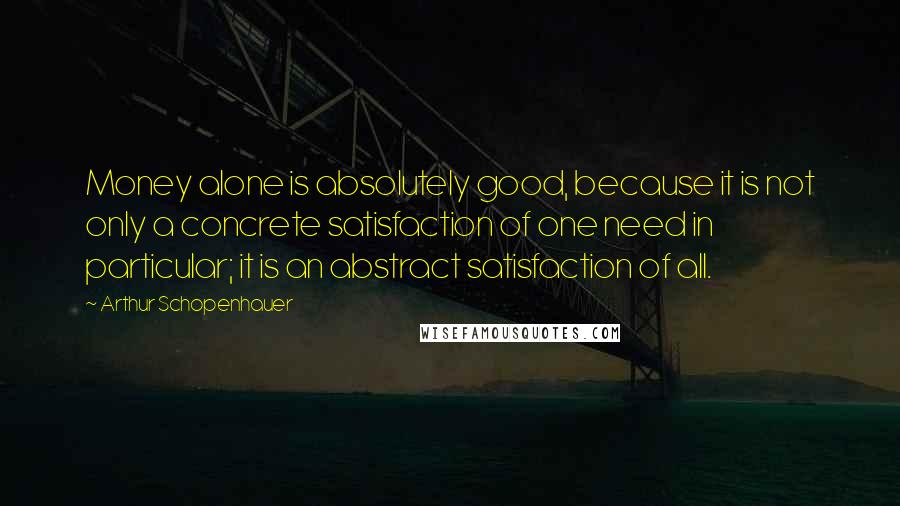 Arthur Schopenhauer Quotes: Money alone is absolutely good, because it is not only a concrete satisfaction of one need in particular; it is an abstract satisfaction of all.