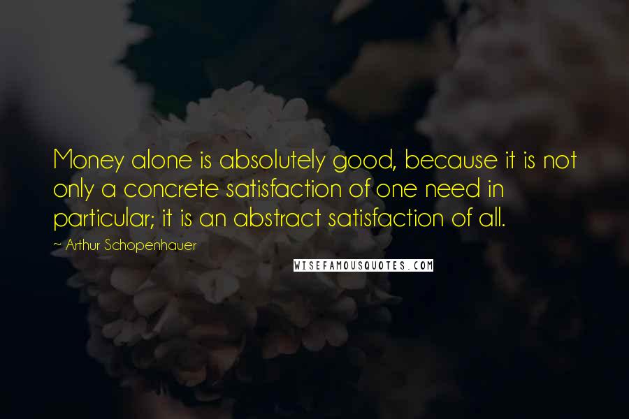 Arthur Schopenhauer Quotes: Money alone is absolutely good, because it is not only a concrete satisfaction of one need in particular; it is an abstract satisfaction of all.