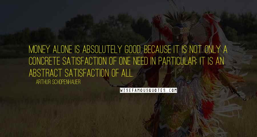 Arthur Schopenhauer Quotes: Money alone is absolutely good, because it is not only a concrete satisfaction of one need in particular; it is an abstract satisfaction of all.