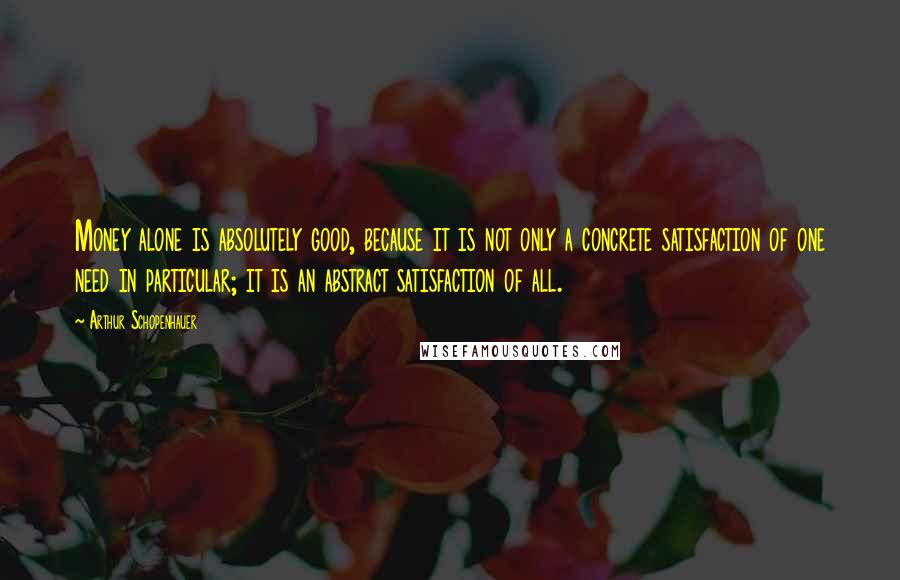 Arthur Schopenhauer Quotes: Money alone is absolutely good, because it is not only a concrete satisfaction of one need in particular; it is an abstract satisfaction of all.