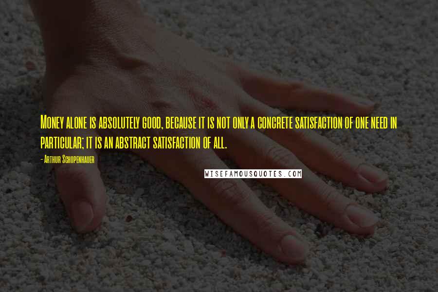 Arthur Schopenhauer Quotes: Money alone is absolutely good, because it is not only a concrete satisfaction of one need in particular; it is an abstract satisfaction of all.
