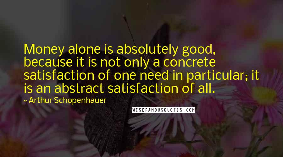 Arthur Schopenhauer Quotes: Money alone is absolutely good, because it is not only a concrete satisfaction of one need in particular; it is an abstract satisfaction of all.