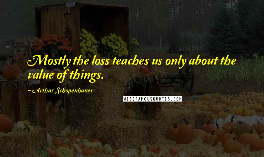 Arthur Schopenhauer Quotes: Mostly the loss teaches us only about the value of things.