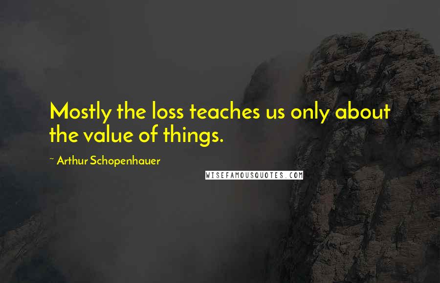 Arthur Schopenhauer Quotes: Mostly the loss teaches us only about the value of things.