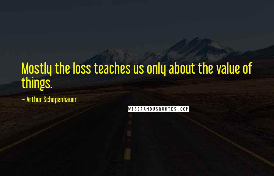 Arthur Schopenhauer Quotes: Mostly the loss teaches us only about the value of things.