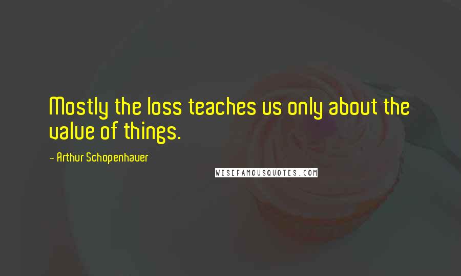 Arthur Schopenhauer Quotes: Mostly the loss teaches us only about the value of things.