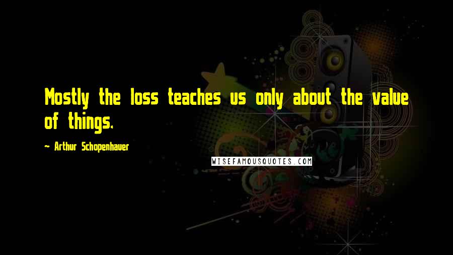 Arthur Schopenhauer Quotes: Mostly the loss teaches us only about the value of things.
