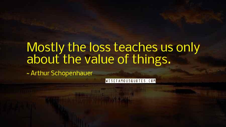 Arthur Schopenhauer Quotes: Mostly the loss teaches us only about the value of things.