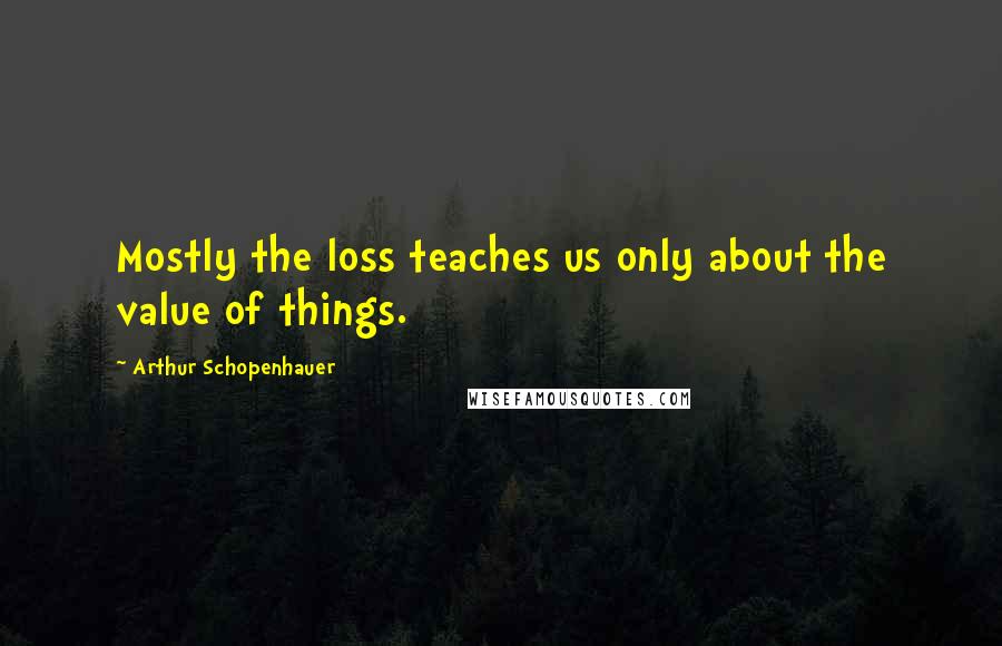 Arthur Schopenhauer Quotes: Mostly the loss teaches us only about the value of things.