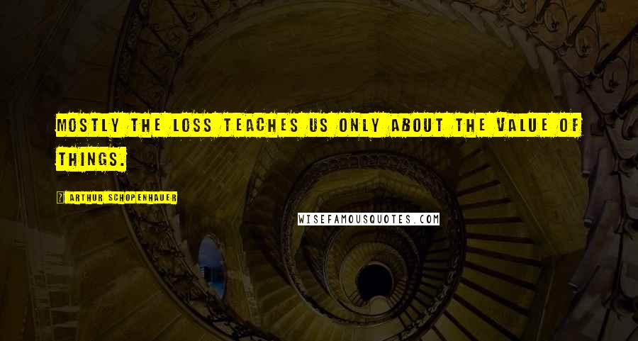 Arthur Schopenhauer Quotes: Mostly the loss teaches us only about the value of things.