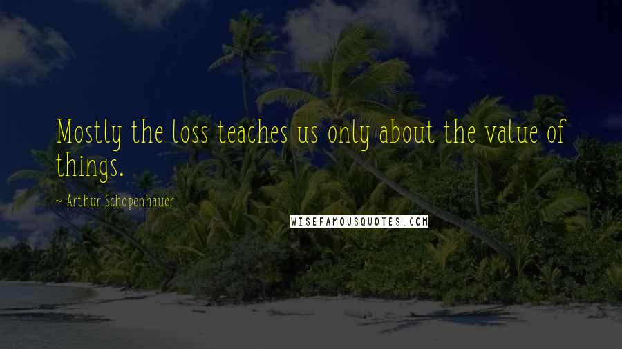 Arthur Schopenhauer Quotes: Mostly the loss teaches us only about the value of things.