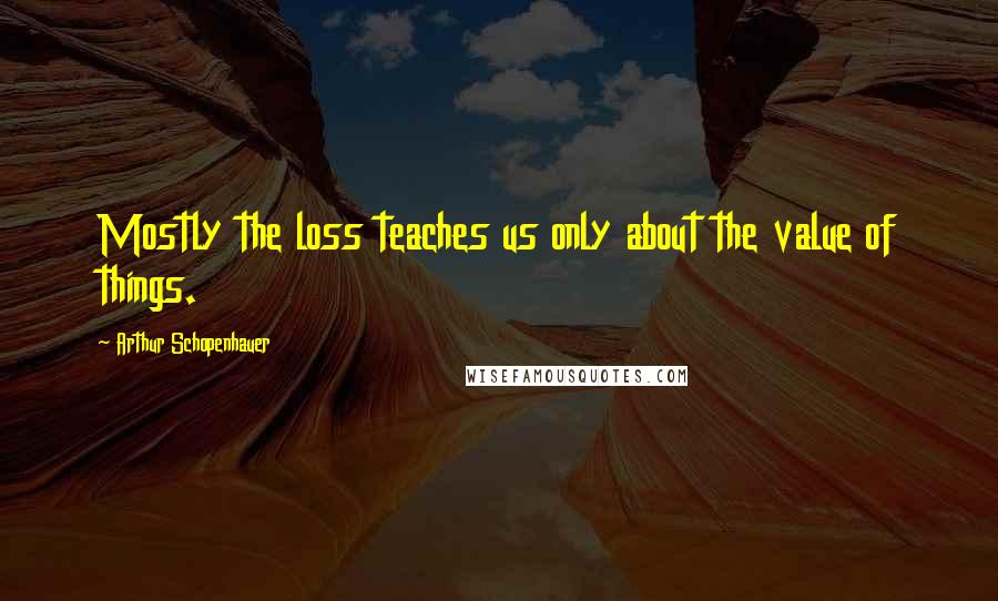 Arthur Schopenhauer Quotes: Mostly the loss teaches us only about the value of things.