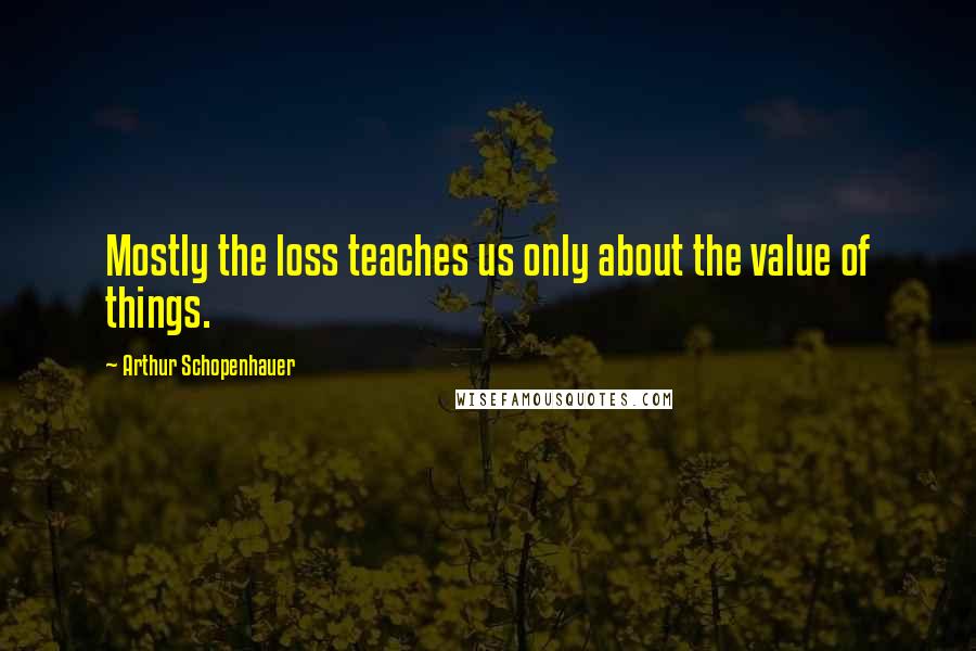 Arthur Schopenhauer Quotes: Mostly the loss teaches us only about the value of things.