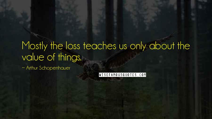 Arthur Schopenhauer Quotes: Mostly the loss teaches us only about the value of things.