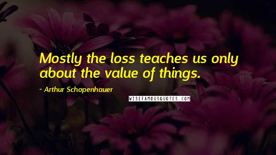 Arthur Schopenhauer Quotes: Mostly the loss teaches us only about the value of things.