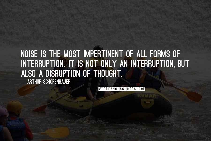 Arthur Schopenhauer Quotes: Noise is the most impertinent of all forms of interruption. It is not only an interruption, but also a disruption of thought.