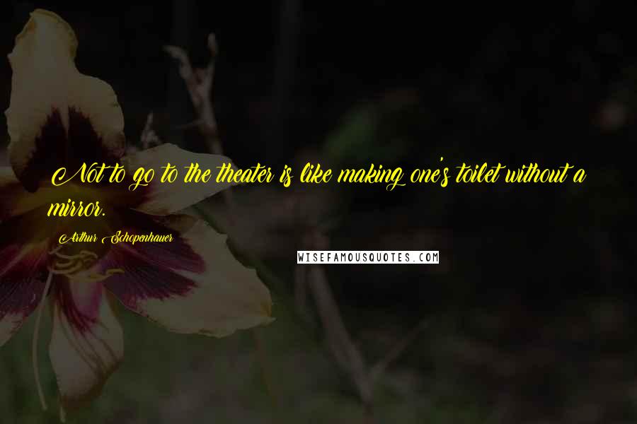 Arthur Schopenhauer Quotes: Not to go to the theater is like making one's toilet without a mirror.