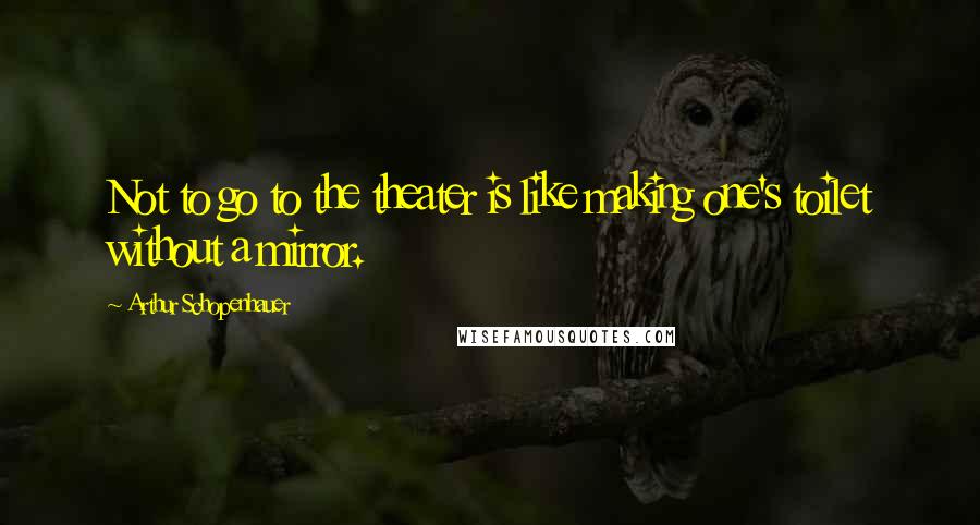 Arthur Schopenhauer Quotes: Not to go to the theater is like making one's toilet without a mirror.