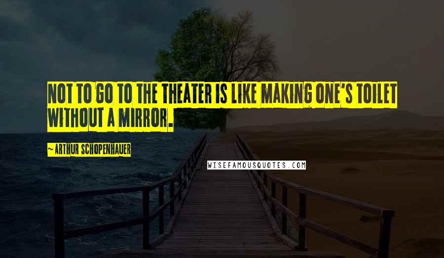 Arthur Schopenhauer Quotes: Not to go to the theater is like making one's toilet without a mirror.