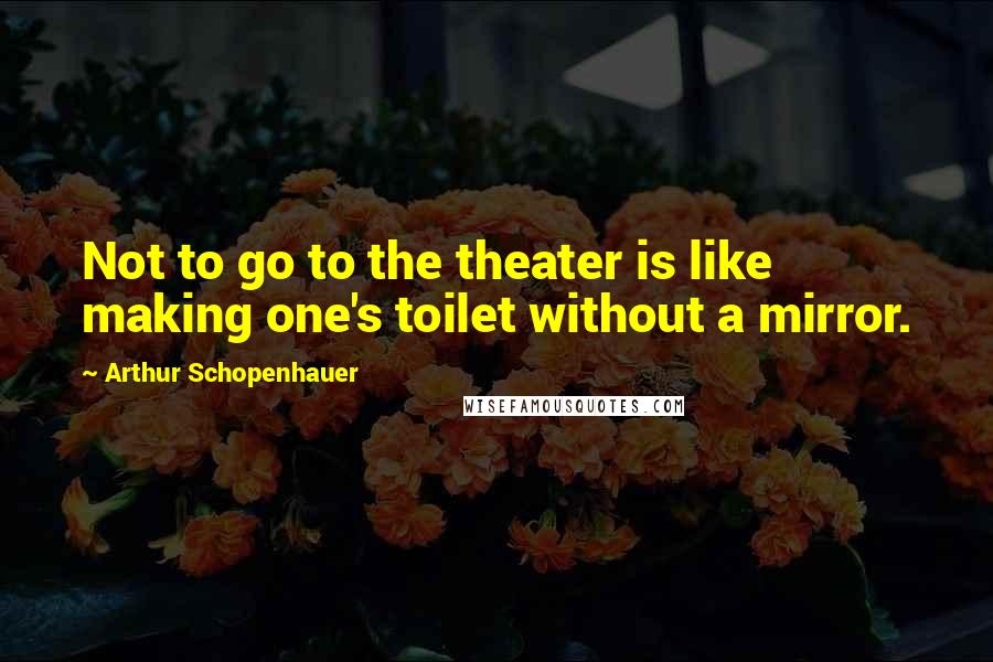 Arthur Schopenhauer Quotes: Not to go to the theater is like making one's toilet without a mirror.