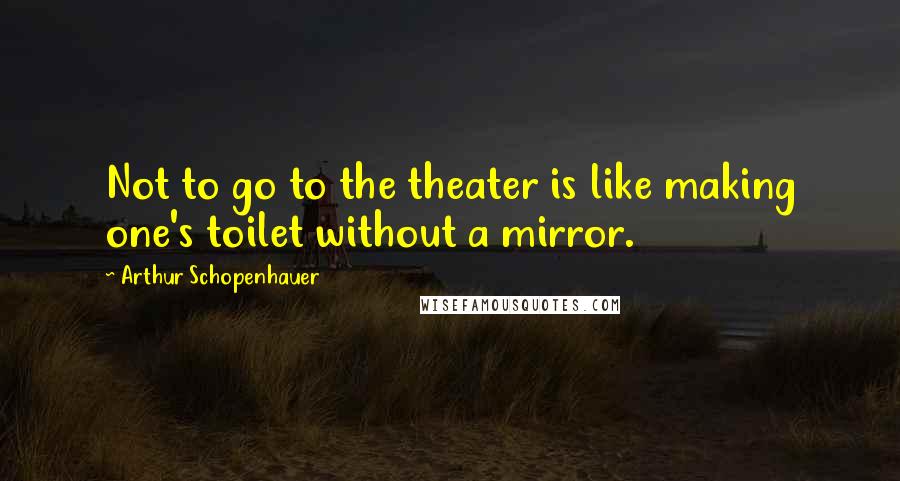 Arthur Schopenhauer Quotes: Not to go to the theater is like making one's toilet without a mirror.