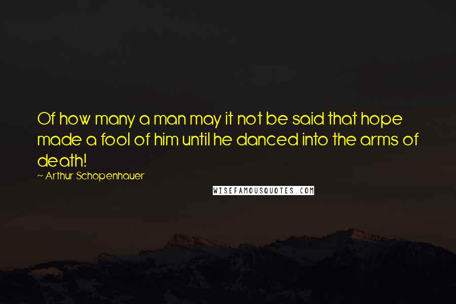 Arthur Schopenhauer Quotes: Of how many a man may it not be said that hope made a fool of him until he danced into the arms of death!