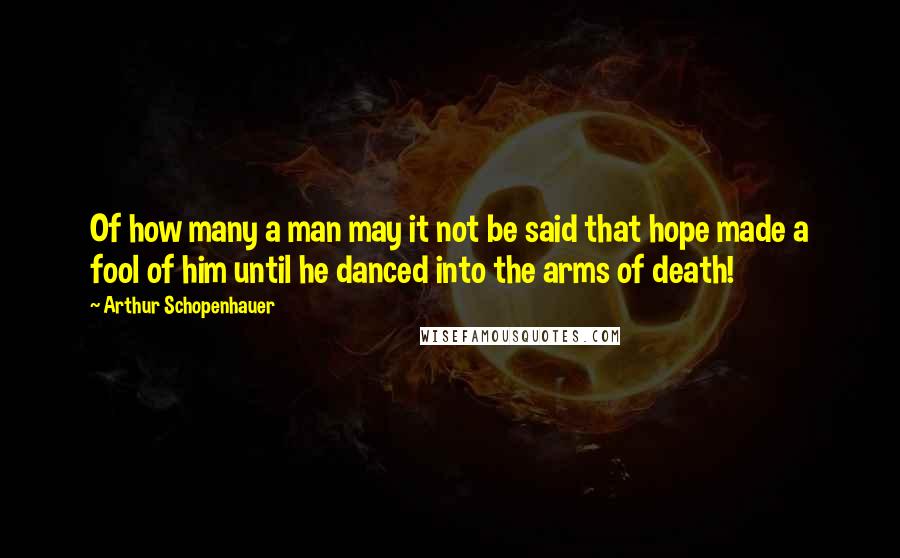 Arthur Schopenhauer Quotes: Of how many a man may it not be said that hope made a fool of him until he danced into the arms of death!