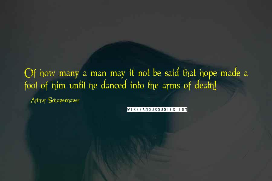 Arthur Schopenhauer Quotes: Of how many a man may it not be said that hope made a fool of him until he danced into the arms of death!