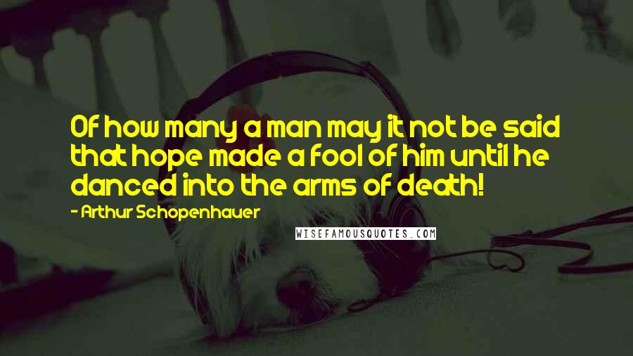 Arthur Schopenhauer Quotes: Of how many a man may it not be said that hope made a fool of him until he danced into the arms of death!