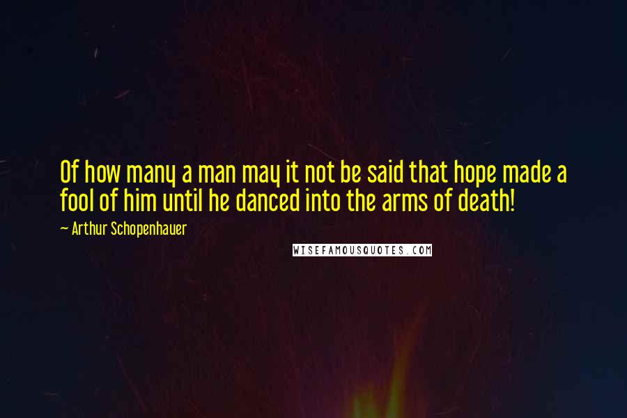 Arthur Schopenhauer Quotes: Of how many a man may it not be said that hope made a fool of him until he danced into the arms of death!