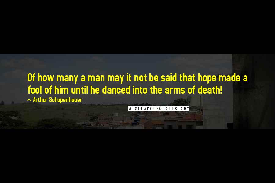 Arthur Schopenhauer Quotes: Of how many a man may it not be said that hope made a fool of him until he danced into the arms of death!