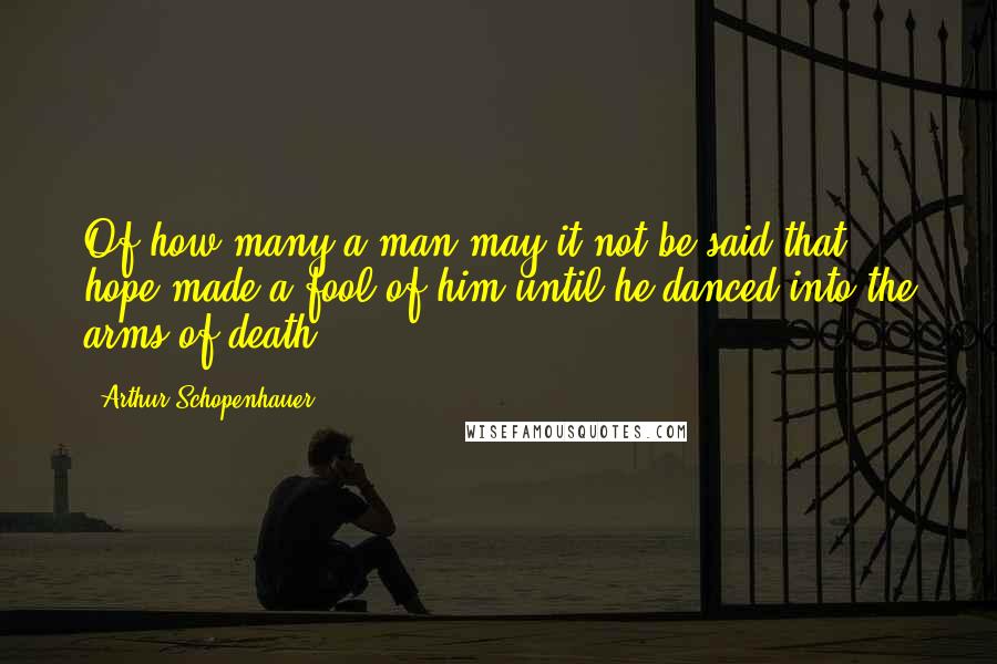 Arthur Schopenhauer Quotes: Of how many a man may it not be said that hope made a fool of him until he danced into the arms of death!