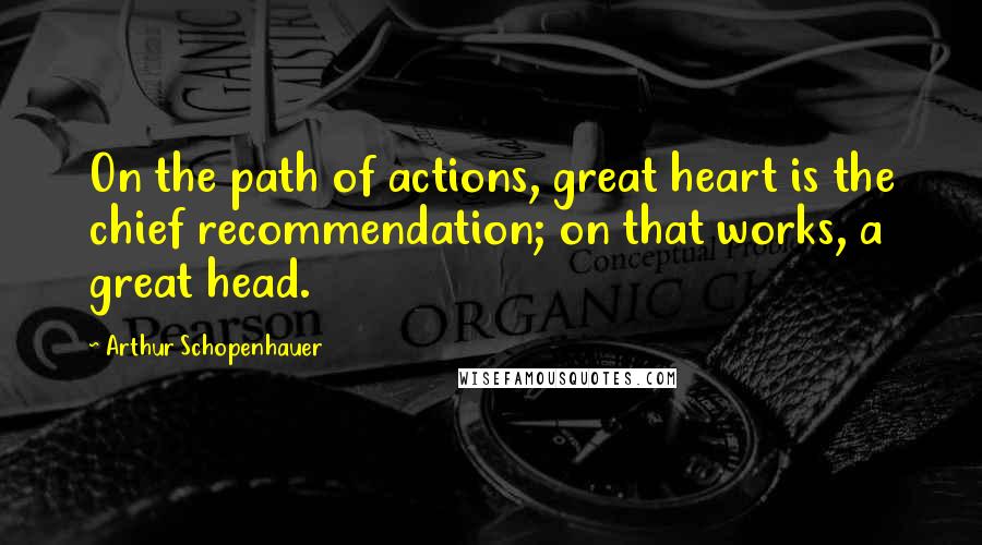 Arthur Schopenhauer Quotes: On the path of actions, great heart is the chief recommendation; on that works, a great head.