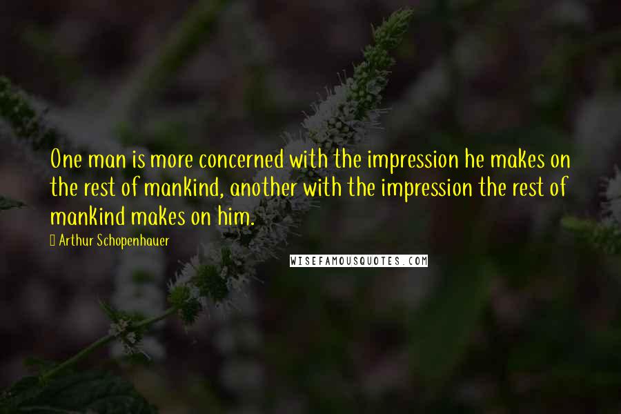Arthur Schopenhauer Quotes: One man is more concerned with the impression he makes on the rest of mankind, another with the impression the rest of mankind makes on him.