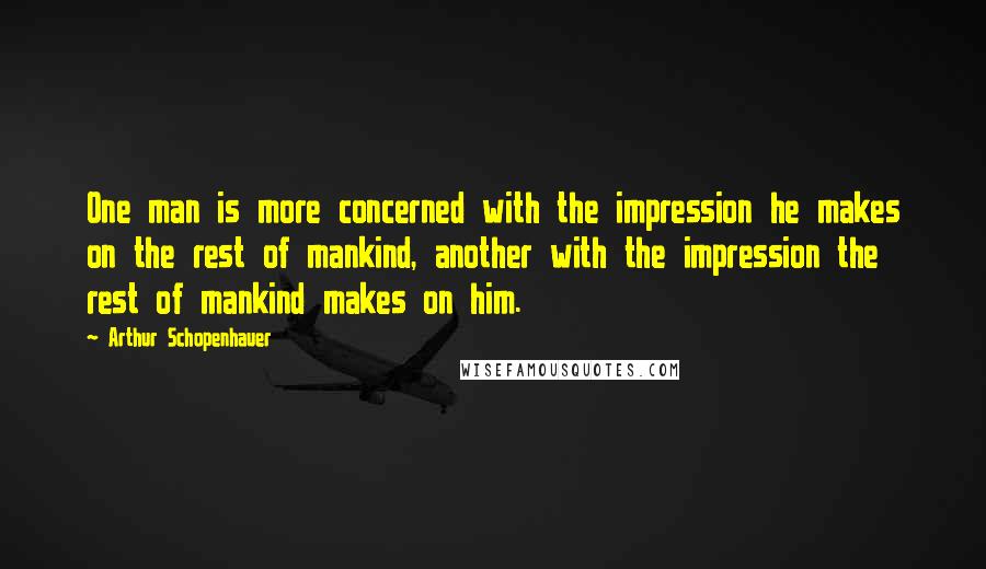 Arthur Schopenhauer Quotes: One man is more concerned with the impression he makes on the rest of mankind, another with the impression the rest of mankind makes on him.