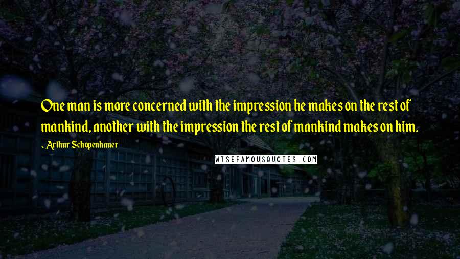 Arthur Schopenhauer Quotes: One man is more concerned with the impression he makes on the rest of mankind, another with the impression the rest of mankind makes on him.