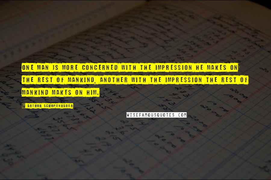 Arthur Schopenhauer Quotes: One man is more concerned with the impression he makes on the rest of mankind, another with the impression the rest of mankind makes on him.