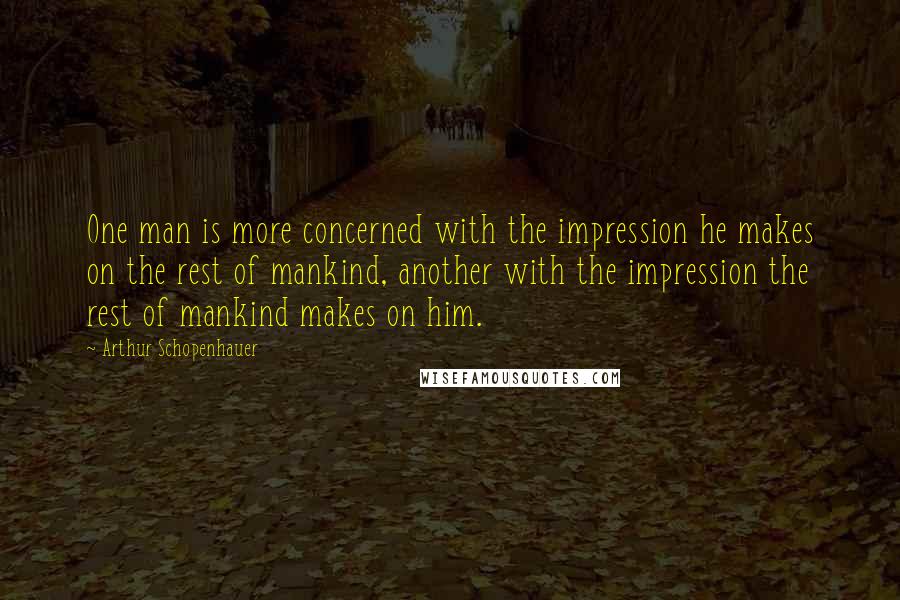 Arthur Schopenhauer Quotes: One man is more concerned with the impression he makes on the rest of mankind, another with the impression the rest of mankind makes on him.
