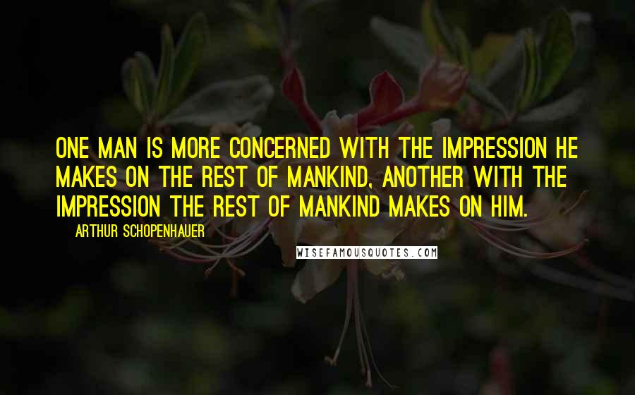 Arthur Schopenhauer Quotes: One man is more concerned with the impression he makes on the rest of mankind, another with the impression the rest of mankind makes on him.