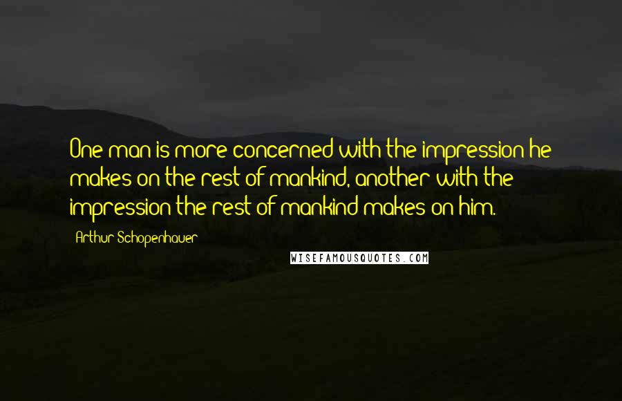 Arthur Schopenhauer Quotes: One man is more concerned with the impression he makes on the rest of mankind, another with the impression the rest of mankind makes on him.