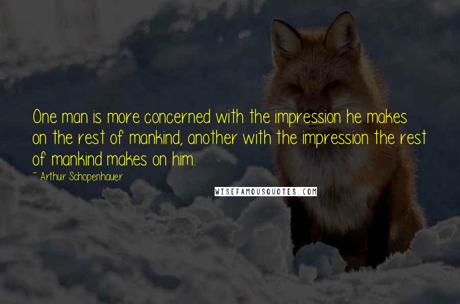 Arthur Schopenhauer Quotes: One man is more concerned with the impression he makes on the rest of mankind, another with the impression the rest of mankind makes on him.