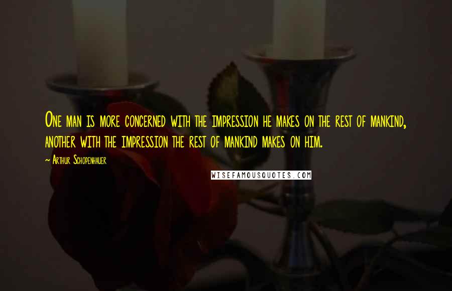 Arthur Schopenhauer Quotes: One man is more concerned with the impression he makes on the rest of mankind, another with the impression the rest of mankind makes on him.