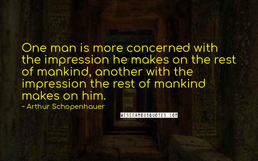 Arthur Schopenhauer Quotes: One man is more concerned with the impression he makes on the rest of mankind, another with the impression the rest of mankind makes on him.