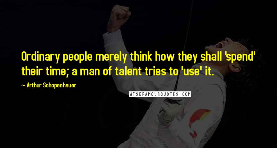 Arthur Schopenhauer Quotes: Ordinary people merely think how they shall 'spend' their time; a man of talent tries to 'use' it.