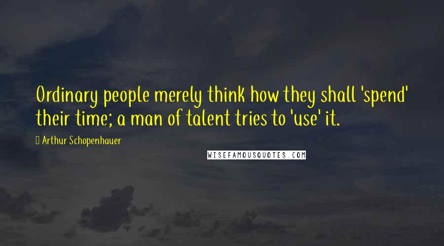 Arthur Schopenhauer Quotes: Ordinary people merely think how they shall 'spend' their time; a man of talent tries to 'use' it.