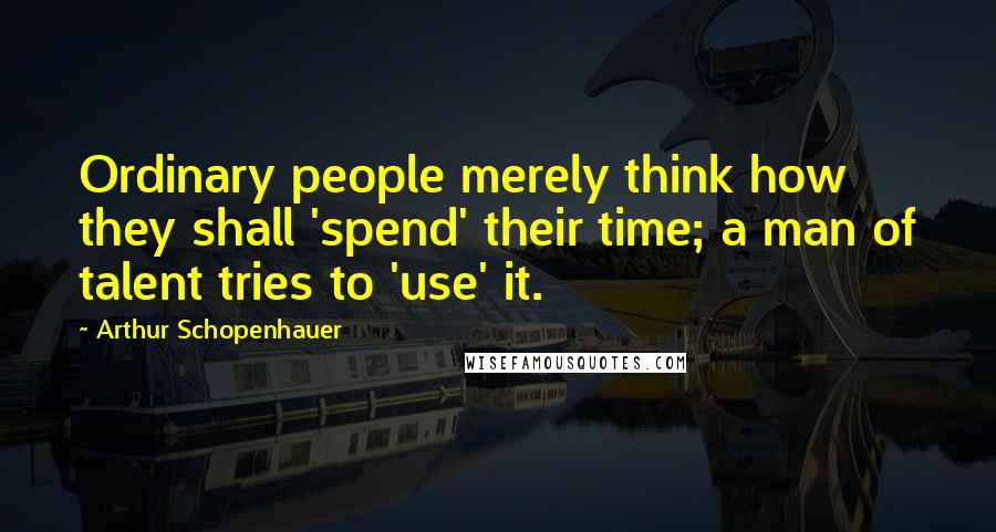 Arthur Schopenhauer Quotes: Ordinary people merely think how they shall 'spend' their time; a man of talent tries to 'use' it.