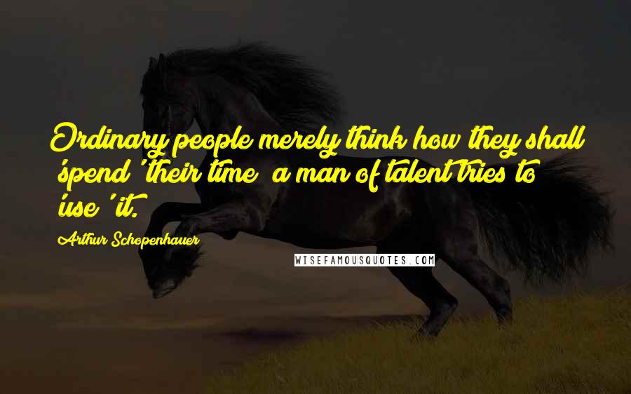 Arthur Schopenhauer Quotes: Ordinary people merely think how they shall 'spend' their time; a man of talent tries to 'use' it.