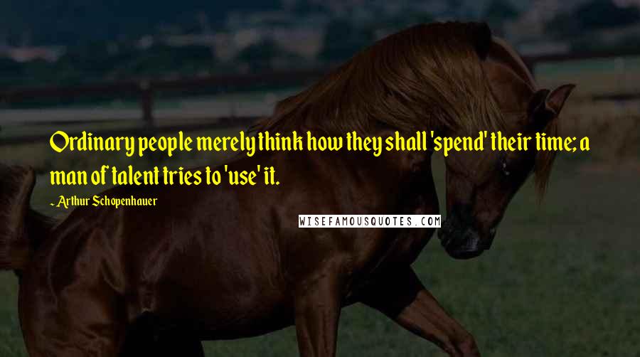 Arthur Schopenhauer Quotes: Ordinary people merely think how they shall 'spend' their time; a man of talent tries to 'use' it.
