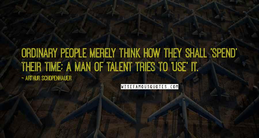 Arthur Schopenhauer Quotes: Ordinary people merely think how they shall 'spend' their time; a man of talent tries to 'use' it.