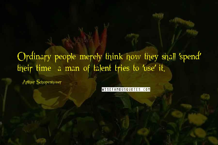 Arthur Schopenhauer Quotes: Ordinary people merely think how they shall 'spend' their time; a man of talent tries to 'use' it.
